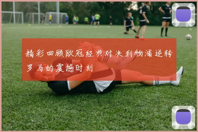精彩回顾欧冠经典对决利物浦逆转罗马的震撼时刻