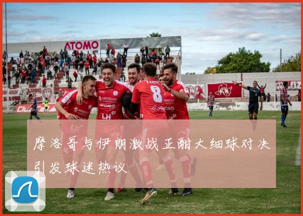 摩洛哥与伊朗激战正酣大细球对决引发球迷热议