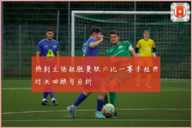热刺主场狂胜曼联六比一赛季经典对决回顾与分析