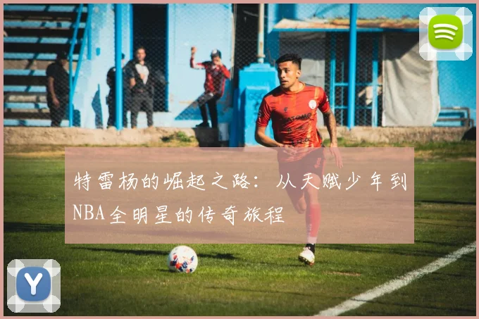 特雷杨的崛起之路：从天赋少年到NBA全明星的传奇旅程