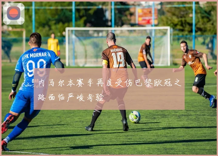 内马尔本赛季再度受伤巴黎欧冠之路面临严峻考验