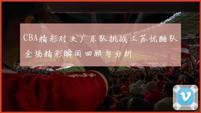 CBA精彩对决广东队挑战江苏优酷队全场精彩瞬间回顾与分析