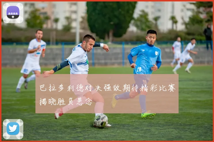 巴拉多利德对决强敌期待精彩比赛揭晓胜负悬念