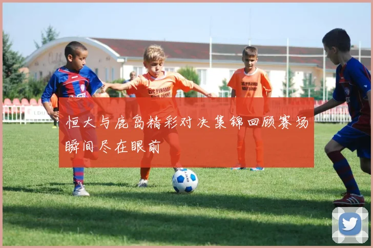 恒大与鹿岛精彩对决集锦回顾赛场瞬间尽在眼前