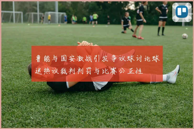 鲁能与国安激战引发争议球讨论球迷热议裁判判罚与比赛公正性