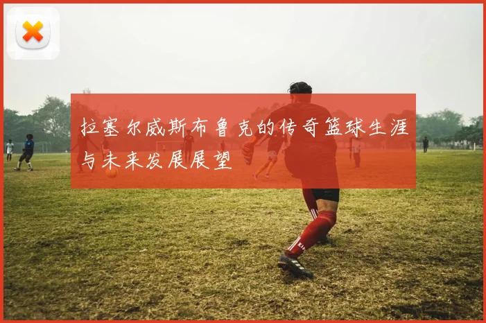 拉塞尔威斯布鲁克的传奇篮球生涯与未来发展展望