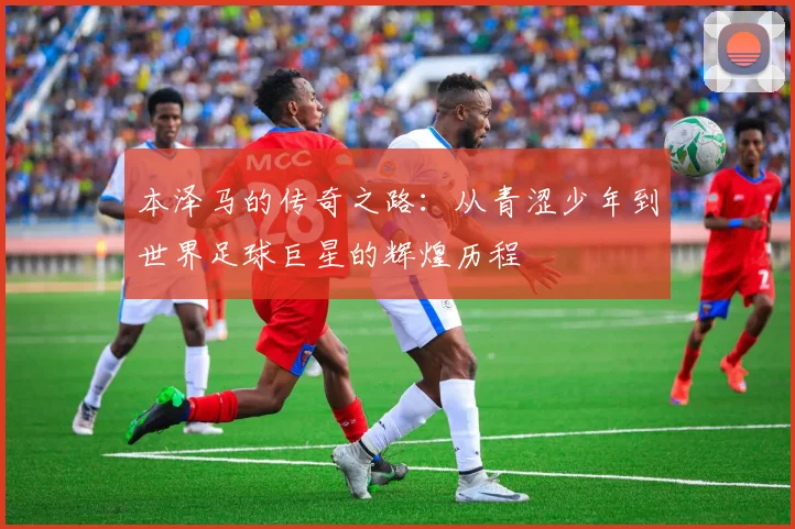 本泽马的传奇之路：从青涩少年到世界足球巨星的辉煌历程