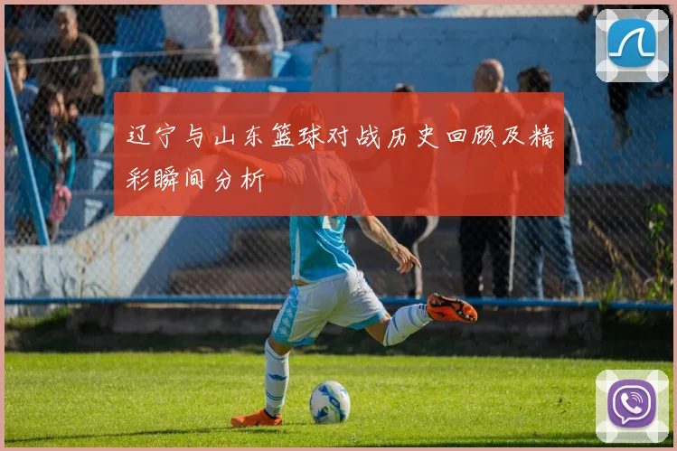 辽宁与山东篮球对战历史回顾及精彩瞬间分析