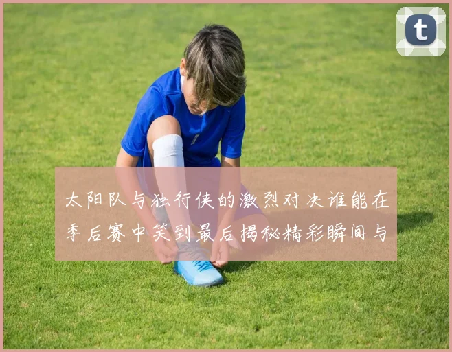 太阳队与独行侠的激烈对决谁能在季后赛中笑到最后揭秘精彩瞬间与战术较量
