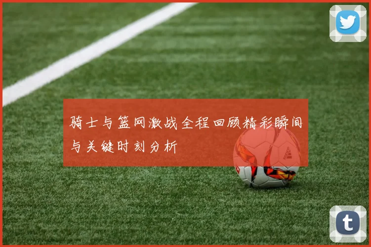 骑士与篮网激战全程回顾精彩瞬间与关键时刻分析