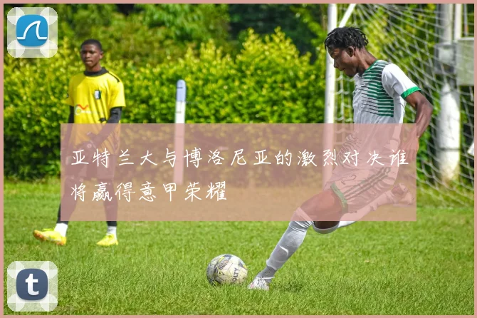 亚特兰大与博洛尼亚的激烈对决谁将赢得意甲荣耀
