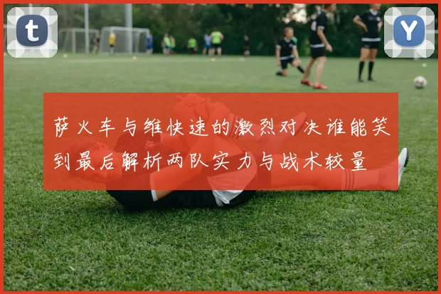 萨火车与维快速的激烈对决谁能笑到最后解析两队实力与战术较量