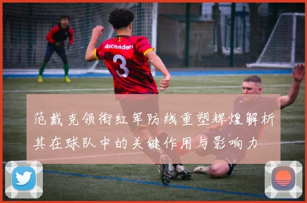 范戴克领衔红军防线重塑辉煌解析其在球队中的关键作用与影响力