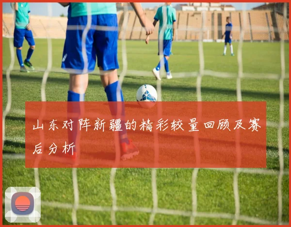 山东对阵新疆的精彩较量回顾及赛后分析