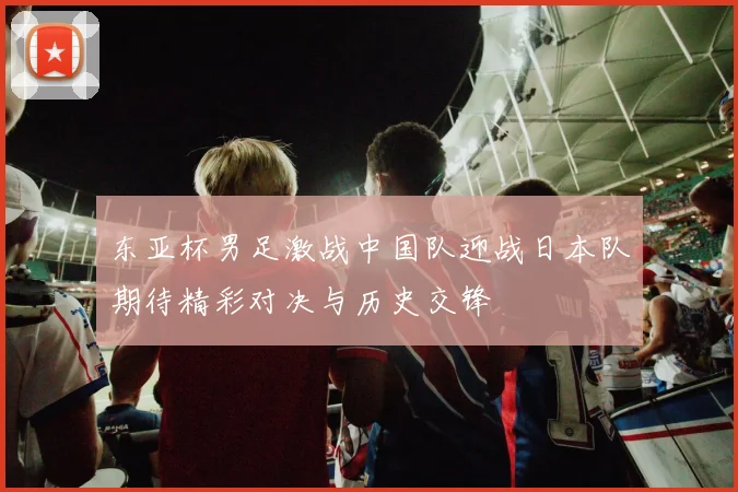 东亚杯男足激战中国队迎战日本队期待精彩对决与历史交锋