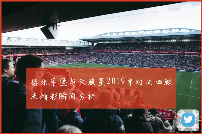 赫尔辛堡与天狼星2019年对决回顾及精彩瞬间分析
