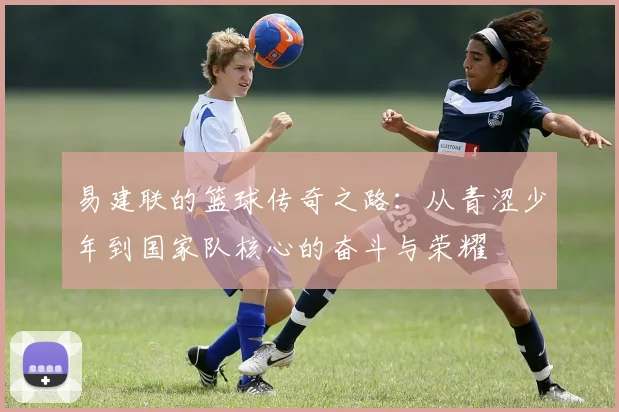 易建联的篮球传奇之路：从青涩少年到国家队核心的奋斗与荣耀