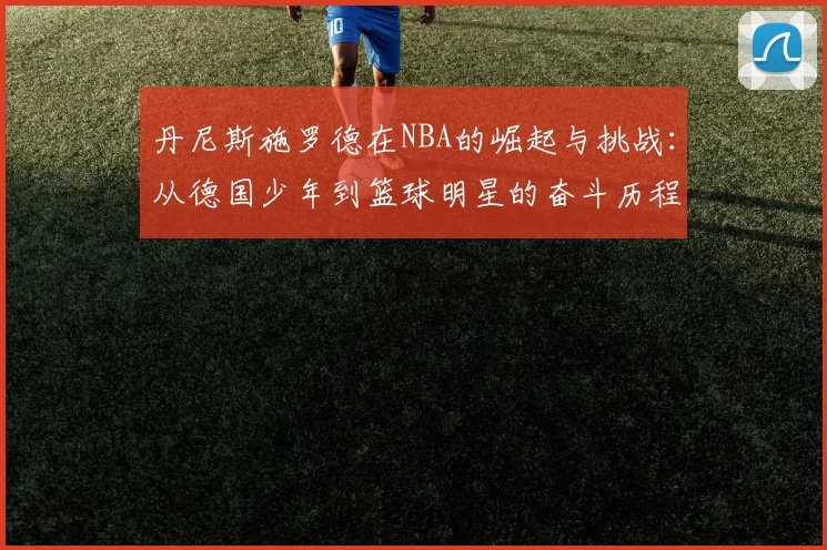 丹尼斯施罗德在NBA的崛起与挑战：从德国少年到篮球明星的奋斗历程