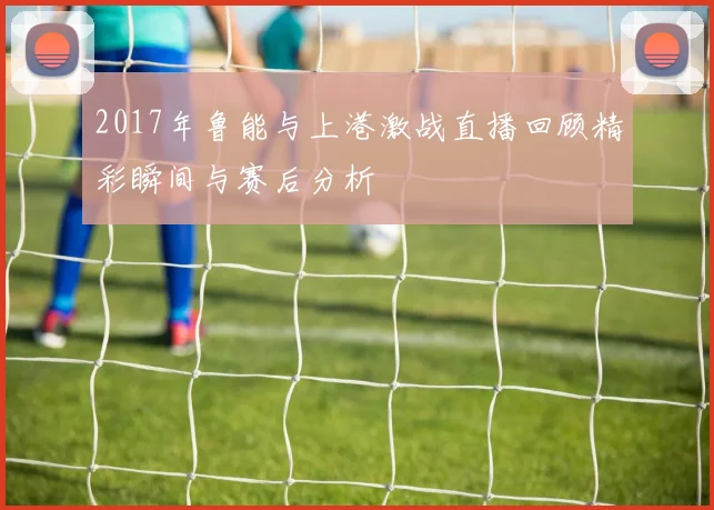 2017年鲁能与上港激战直播回顾精彩瞬间与赛后分析