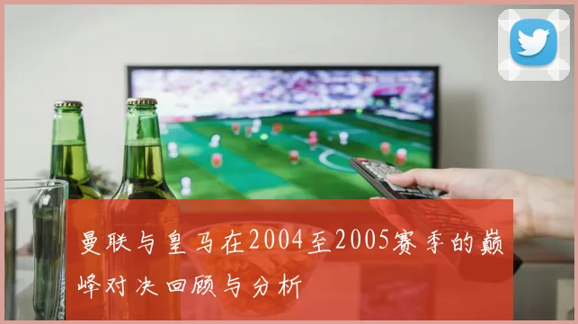 曼联与皇马在2004至2005赛季的巅峰对决回顾与分析